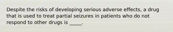 Despite the risks of developing serious adverse effects, a drug that is used to treat partial seizures in patients who do not respond to other drugs is _____.