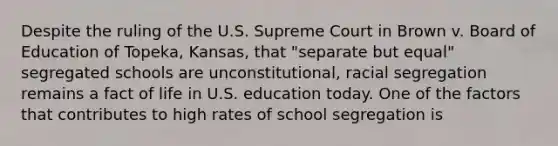 Despite the ruling of the U.S. Supreme Court in Brown v. Board of Education of Topeka, Kansas, that "separate but equal" segregated schools are unconstitutional, racial segregation remains a fact of life in U.S. education today. One of the factors that contributes to high rates of school segregation is