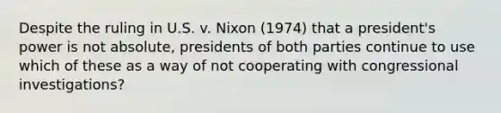 Despite the ruling in U.S. v. Nixon (1974) that a president's power is not absolute, presidents of both parties continue to use which of these as a way of not cooperating with congressional investigations?