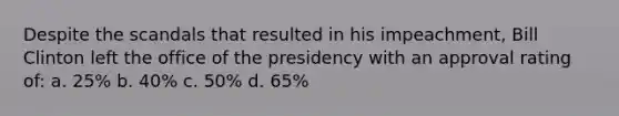 Despite the scandals that resulted in his impeachment, Bill Clinton left the office of the presidency with an approval rating of: a. 25% b. 40% c. 50% d. 65%