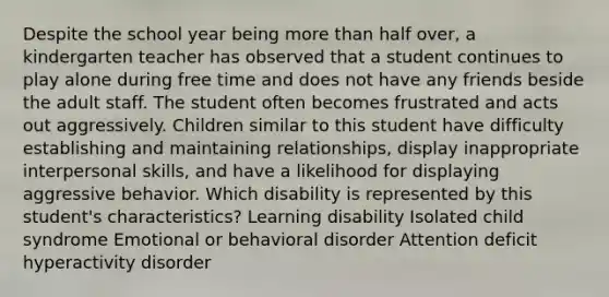 Despite the school year being more than half over, a kindergarten teacher has observed that a student continues to play alone during free time and does not have any friends beside the adult staff. The student often becomes frustrated and acts out aggressively. Children similar to this student have difficulty establishing and maintaining relationships, display inappropriate interpersonal skills, and have a likelihood for displaying aggressive behavior. Which disability is represented by this student's characteristics? Learning disability Isolated child syndrome Emotional or behavioral disorder Attention deficit hyperactivity disorder