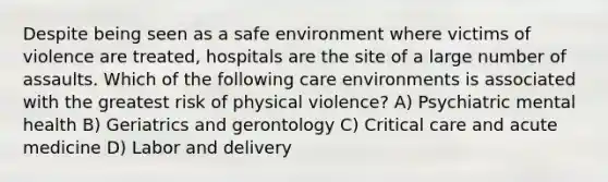 Despite being seen as a safe environment where victims of violence are treated, hospitals are the site of a large number of assaults. Which of the following care environments is associated with the greatest risk of physical violence? A) Psychiatric mental health B) Geriatrics and gerontology C) Critical care and acute medicine D) Labor and delivery