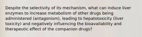 Despite the selectivity of its mechanism, what can induce liver enzymes to increase metabolism of other drugs being administered (antagonism), leading to hepatotoxicity (liver toxicity) and negatively influencing the bioavailability and therapeutic effect of the companion drugs?