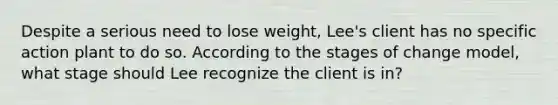 Despite a serious need to lose weight, Lee's client has no specific action plant to do so. According to the stages of change model, what stage should Lee recognize the client is in?