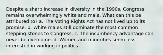 Despite a sharp increase in diversity in the 1990s, Congress remains overwhelmingly white and male. What can this be attributed to? a. The Voting Rights Act has not lived up to its promise. b. White males still dominate the most common stepping-stones to Congress. c. The incumbency advantage can never be overcome. d. Women and minorities seem less interested in working in politics.