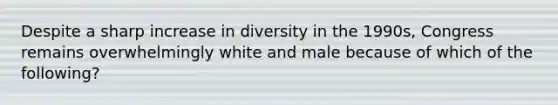 Despite a sharp increase in diversity in the 1990s, Congress remains overwhelmingly white and male because of which of the following?