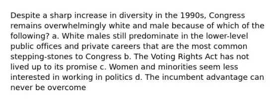 Despite a sharp increase in diversity in the 1990s, Congress remains overwhelmingly white and male because of which of the following? a. White males still predominate in the lower-level public offices and private careers that are the most common stepping-stones to Congress b. The Voting Rights Act has not lived up to its promise c. Women and minorities seem less interested in working in politics d. The incumbent advantage can never be overcome