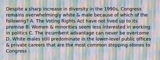 Despite a sharp increase in diversity in the 1990s, Congress remains overwhelmingly white & male because of which of the following? A. The Voting Rights Act have not lived up to its promise B. Women & minorities seem less interested in working in politics C. The incumbent advantage can never be overcome D. White males still predominate in the lower-level public offices & private careers that are the most common stepping-stones to Congress