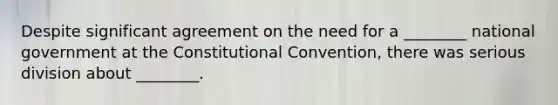 Despite significant agreement on the need for a ________ national government at the Constitutional Convention, there was serious division about ________.