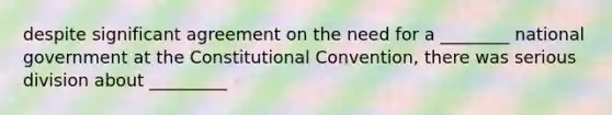 despite significant agreement on the need for a ________ national government at the Constitutional Convention, there was serious division about _________