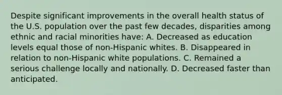 Despite significant improvements in the overall health status of the U.S. population over the past few decades, disparities among ethnic and racial minorities have: A. Decreased as education levels equal those of non-Hispanic whites. B. Disappeared in relation to non-Hispanic white populations. C. Remained a serious challenge locally and nationally. D. Decreased faster than anticipated.