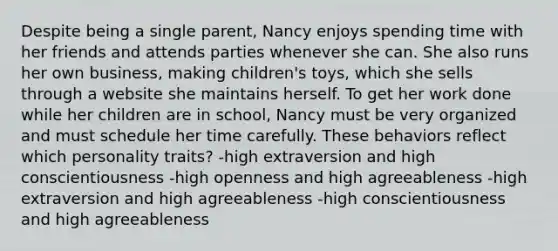 Despite being a single parent, Nancy enjoys spending time with her friends and attends parties whenever she can. She also runs her own business, making children's toys, which she sells through a website she maintains herself. To get her work done while her children are in school, Nancy must be very organized and must schedule her time carefully. These behaviors reflect which personality traits? -high extraversion and high conscientiousness -high openness and high agreeableness -high extraversion and high agreeableness -high conscientiousness and high agreeableness