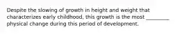 Despite the slowing of growth in height and weight that characterizes early childhood, this growth is the most _________ physical change during this period of development.