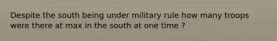 Despite the south being under military rule how many troops were there at max in the south at one time ?