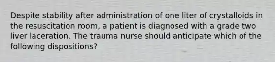 Despite stability after administration of one liter of crystalloids in the resuscitation room, a patient is diagnosed with a grade two liver laceration. The trauma nurse should anticipate which of the following dispositions?