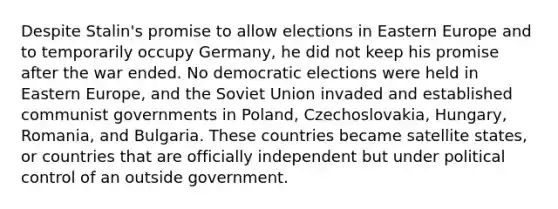 Despite Stalin's promise to allow elections in Eastern Europe and to temporarily occupy Germany, he did not keep his promise after the war ended. No democratic elections were held in Eastern Europe, and the Soviet Union invaded and established communist governments in Poland, Czechoslovakia, Hungary, Romania, and Bulgaria. These countries became satellite states, or countries that are officially independent but under political control of an outside government.