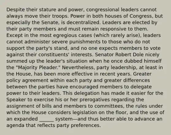 Despite their stature and power, congressional leaders cannot always move their troops. Power in both houses of Congress, but especially the Senate, is decentralized. Leaders are elected by their party members and must remain responsive to them. Except in the most egregious cases (which rarely arise), leaders cannot administer severe punishments to those who do not support the party's stand, and no one expects members to vote against their constituents' interests. Senator Robert Dole nicely summed up the leader's situation when he once dubbed himself the "Majority Pleader." Nevertheless, party leadership, at least in the House, has been more effective in recent years. Greater policy agreement within each party and greater differences between the parties have encouraged members to delegate power to their leaders. This delegation has made it easier for the Speaker to exercise his or her prerogatives regarding the assignment of bills and members to committees, the rules under which the House considers legislation on the floor, and the use of an expanded ______ system—and thus better able to advance an agenda that reflects party preferences.