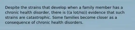 Despite the strains that develop when a family member has a chronic health disorder, there is ((a lot/no)) evidence that such strains are catastrophic. Some families become closer as a consequence of chronic health disorders.