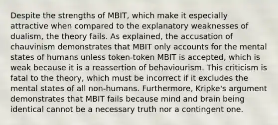 Despite the strengths of MBIT, which make it especially attractive when compared to the explanatory weaknesses of dualism, the theory fails. As explained, the accusation of chauvinism demonstrates that MBIT only accounts for the mental states of humans unless token-token MBIT is accepted, which is weak because it is a reassertion of behaviourism. This criticism is fatal to the theory, which must be incorrect if it excludes the mental states of all non-humans. Furthermore, Kripke's argument demonstrates that MBIT fails because mind and brain being identical cannot be a necessary truth nor a contingent one.