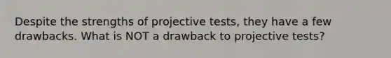 Despite the strengths of projective tests, they have a few drawbacks. What is NOT a drawback to projective tests?