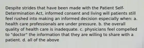 Despite strides that have been made with the Patient Self-Determination Act, informed consent and living will patients still feel rushed into making an informed decision especially when: a. health care professionals are under pressure. b. the overall quality of health care is inadequate. c. physicians feel compelled to "doctor" the information that they are willing to share with a patient. d. all of the above