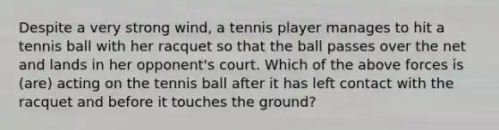 Despite a very strong wind, a tennis player manages to hit a tennis ball with her racquet so that the ball passes over the net and lands in her opponent's court. Which of the above forces is (are) acting on the tennis ball after it has left contact with the racquet and before it touches the ground?