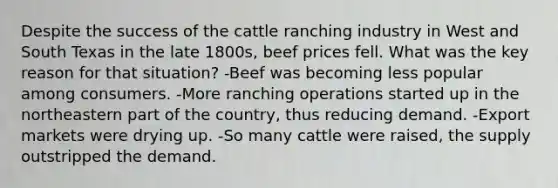 Despite the success of the cattle ranching industry in West and South Texas in the late 1800s, beef prices fell. What was the key reason for that situation? -Beef was becoming less popular among consumers. -More ranching operations started up in the northeastern part of the country, thus reducing demand. -Export markets were drying up. -So many cattle were raised, the supply outstripped the demand.