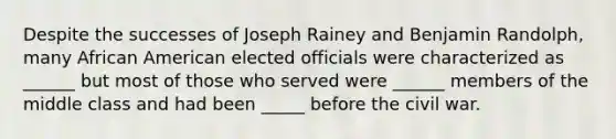 Despite the successes of Joseph Rainey and Benjamin Randolph, many African American elected officials were characterized as ______ but most of those who served were ______ members of the middle class and had been _____ before the civil war.