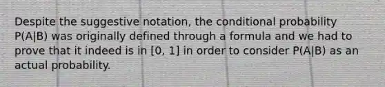 Despite the suggestive notation, the <a href='https://www.questionai.com/knowledge/kgG95TLSMo-conditional-probability' class='anchor-knowledge'>conditional probability</a> P(A|B) was originally defined through a formula and we had to prove that it indeed is in [0, 1] in order to consider P(A|B) as an actual probability.