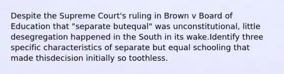 Despite the Supreme Court's ruling in Brown v Board of Education that "separate butequal" was unconstitutional, little desegregation happened in the South in its wake.Identify three specific characteristics of separate but equal schooling that made thisdecision initially so toothless.