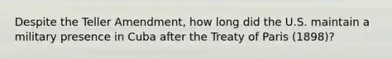 Despite the Teller Amendment, how long did the U.S. maintain a military presence in Cuba after the Treaty of Paris (1898)?