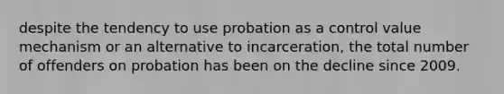 despite the tendency to use probation as a control value mechanism or an alternative to incarceration, the total number of offenders on probation has been on the decline since 2009.