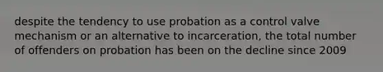 despite the tendency to use probation as a control valve mechanism or an alternative to incarceration, the total number of offenders on probation has been on the decline since 2009