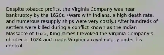 Despite tobacco profits, the Virginia Company was near bankruptcy by the 1620s. (Wars with Indians, a high death rate, and numerous resupply ships were very costly.) After hundreds of settlers were killed during a conflict known as the Indian Massacre of 1622, King James I revoked the Virginia Company's charter in 1624 and made Virginia a royal colony under his control.