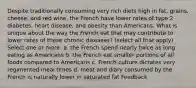 Despite traditionally consuming very rich diets high in fat, grains, cheese, and red wine, the French have lower rates of type 2 diabetes, heart disease, and obesity than Americans. What is unique about the way the French eat that may contribute to lower rates of these chronic diseases? (select all that apply) Select one or more: a. the French spend nearly twice as long eating as Americans b. the French eat smaller portions of all foods compared to Americans c. French culture dictates very regimented meal times d. meat and diary consumed by the French is naturally lower in saturated fat Feedback