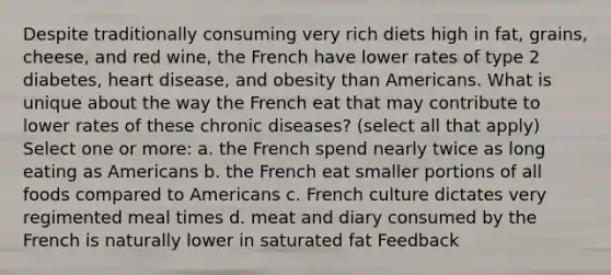 Despite traditionally consuming very rich diets high in fat, grains, cheese, and red wine, the French have lower rates of type 2 diabetes, heart disease, and obesity than Americans. What is unique about the way the French eat that may contribute to lower rates of these chronic diseases? (select all that apply) Select one or more: a. the French spend nearly twice as long eating as Americans b. the French eat smaller portions of all foods compared to Americans c. French culture dictates very regimented meal times d. meat and diary consumed by the French is naturally lower in saturated fat Feedback