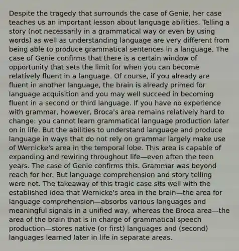 Despite the tragedy that surrounds the case of Genie, her case teaches us an important lesson about language abilities. Telling a story (not necessarily in a grammatical way or even by using words) as well as understanding language are very different from being able to produce grammatical sentences in a language. The case of Genie confirms that there is a certain window of opportunity that sets the limit for when you can become relatively fluent in a language. Of course, if you already are fluent in another language, the brain is already primed for language acquisition and you may well succeed in becoming fluent in a second or third language. If you have no experience with grammar, however, Broca's area remains relatively hard to change: you cannot learn grammatical language production later on in life. But the abilities to understand language and produce language in ways that do not rely on grammar largely make use of Wernicke's area in the temporal lobe. This area is capable of expanding and rewiring throughout life—even aften the teen years. The case of Genie confirms this. Grammar was beyond reach for her. But language comprehension and story telling were not. The takeaway of this tragic case sits well with the established idea that Wernicke's area in the brain—the area for language comprehension—absorbs various languages and meaningful signals in a unified way, whereas the Broca area—the area of the brain that is in charge of grammatical speech production—stores native (or first) languages and (second) languages learned later in life in separate areas.