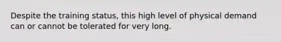 Despite the training status, this high level of physical demand can or cannot be tolerated for very long.