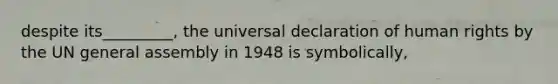 despite its_________, the universal declaration of human rights by the UN general assembly in 1948 is symbolically,