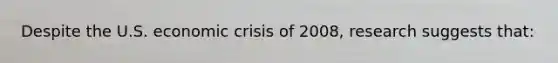 Despite the U.S. economic crisis of 2008, research suggests that: