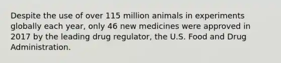 Despite the use of over 115 million animals in experiments globally each year, only 46 new medicines were approved in 2017 by the leading drug regulator, the U.S. Food and Drug Administration.