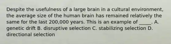 Despite the usefulness of a large brain in a cultural environment, the average size of the human brain has remained relatively the same for the last 200,000 years. This is an example of _____. A. genetic drift B. disruptive selection C. stabilizing selection D. directional selection