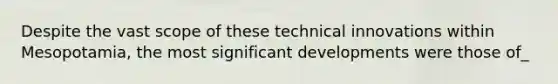 Despite the vast scope of these technical innovations within Mesopotamia, the most significant developments were those of_