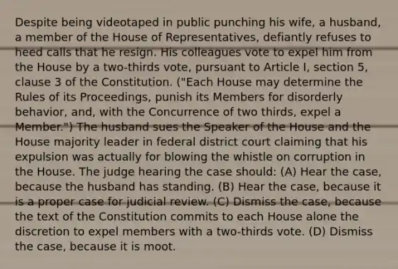 Despite being videotaped in public punching his wife, a husband, a member of the House of Representatives, defiantly refuses to heed calls that he resign. His colleagues vote to expel him from the House by a two-thirds vote, pursuant to Article I, section 5, clause 3 of the Constitution. ("Each House may determine the Rules of its Proceedings, punish its Members for disorderly behavior, and, with the Concurrence of two thirds, expel a Member.") The husband sues the Speaker of the House and the House majority leader in federal district court claiming that his expulsion was actually for blowing the whistle on corruption in the House. The judge hearing the case should: (A) Hear the case, because the husband has standing. (B) Hear the case, because it is a proper case for judicial review. (C) Dismiss the case, because the text of the Constitution commits to each House alone the discretion to expel members with a two-thirds vote. (D) Dismiss the case, because it is moot.