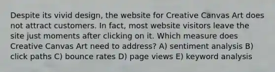 Despite its vivid design, the website for Creative Canvas Art does not attract customers. In fact, most website visitors leave the site just moments after clicking on it. Which measure does Creative Canvas Art need to address? A) sentiment analysis B) click paths C) bounce rates D) page views E) keyword analysis