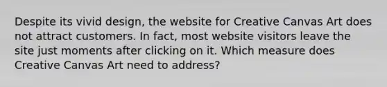 Despite its vivid design, the website for Creative Canvas Art does not attract customers. In fact, most website visitors leave the site just moments after clicking on it. Which measure does Creative Canvas Art need to address?