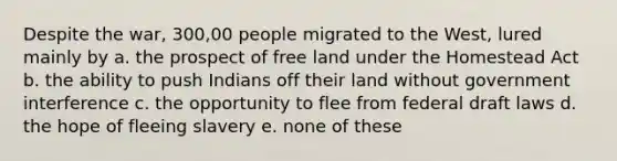 Despite the war, 300,00 people migrated to the West, lured mainly by a. the prospect of free land under the Homestead Act b. the ability to push Indians off their land without government interference c. the opportunity to flee from federal draft laws d. the hope of fleeing slavery e. none of these