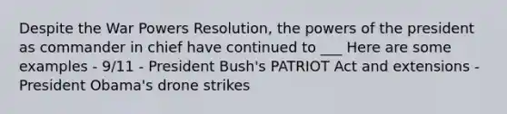 Despite the War Powers Resolution, the powers of the president as commander in chief have continued to ___ Here are some examples - 9/11 - President Bush's PATRIOT Act and extensions - President Obama's drone strikes