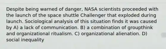 Despite being warned of danger, NASA scientists proceeded with the launch of the space shuttle Challenger that exploded during launch. Sociological analysis of this situation finds it was caused by A) a lack of communication. B) a combination of groupthink and organizational ritualism. C) organizational alienation. D) social inequality