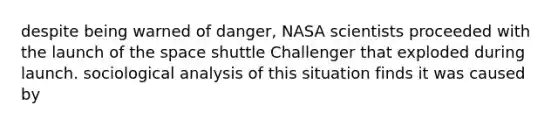 despite being warned of danger, NASA scientists proceeded with the launch of the space shuttle Challenger that exploded during launch. sociological analysis of this situation finds it was caused by